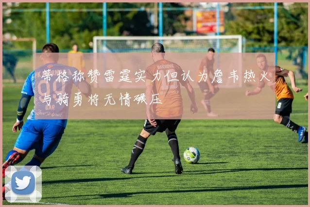 蒂格称赞雷霆实力但认为詹韦热火与骑勇将无情碾压