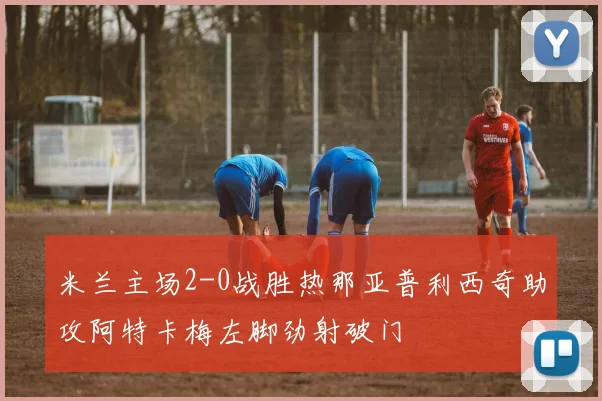 米兰主场2-0战胜热那亚普利西奇助攻阿特卡梅左脚劲射破门