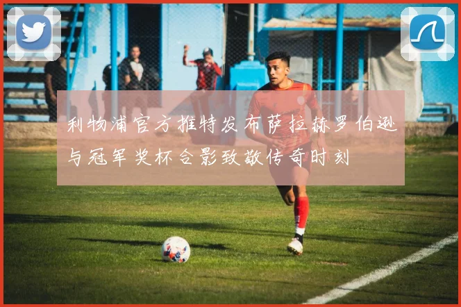 利物浦官方推特发布萨拉赫罗伯逊与冠军奖杯合影致敬传奇时刻