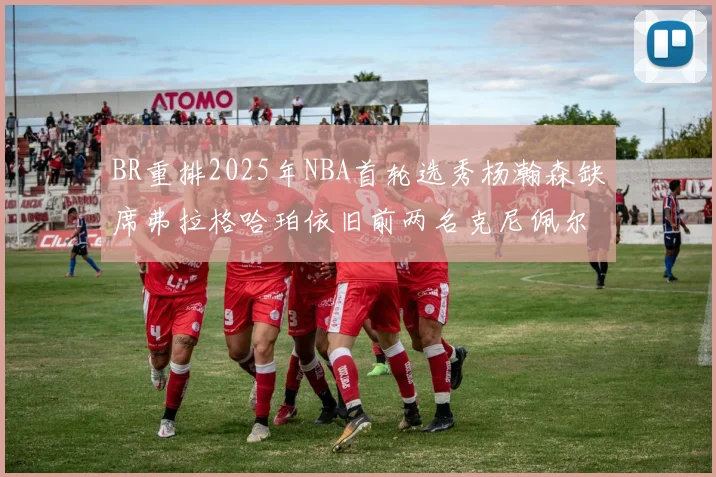 BR重排2025年NBA首轮选秀杨瀚森缺席弗拉格哈珀依旧前两名克尼佩尔锁定探花位