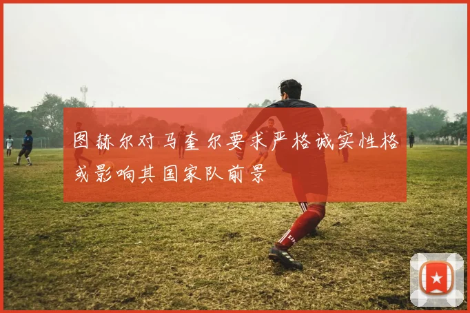 图赫尔对马奎尔要求严格诚实性格或影响其国家队前景