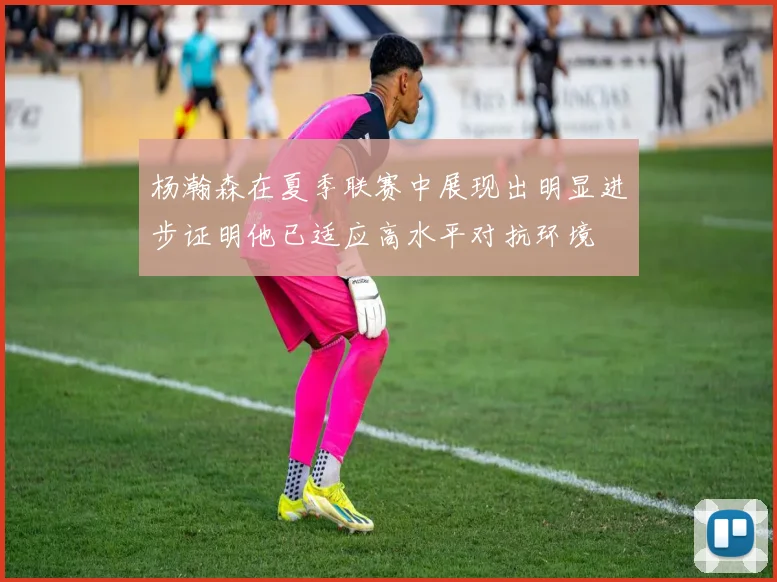 杨瀚森在夏季联赛中展现出明显进步证明他已适应高水平对抗环境
