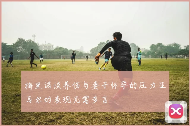 梅里诺谈养伤与妻子怀孕的压力亚马尔的表现无需多言