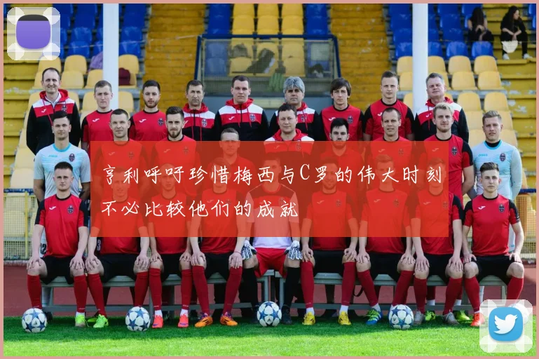 亨利呼吁珍惜梅西与C罗的伟大时刻不必比较他们的成就