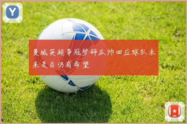 曼城英超争冠梦碎瓜帅回应球队未来是否仍有希望