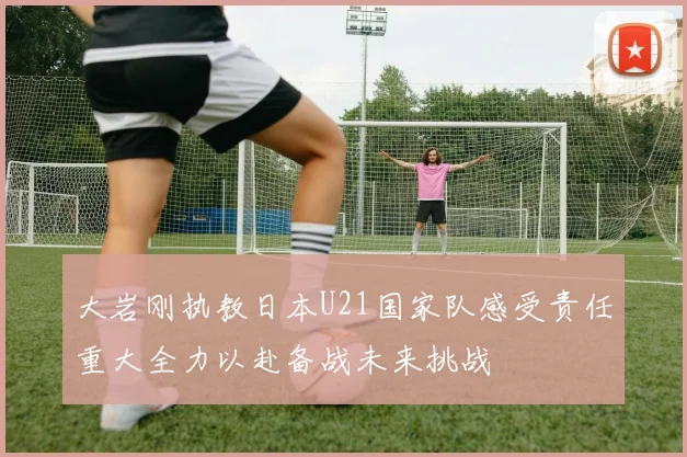 大岩刚执教日本U21国家队感受责任重大全力以赴备战未来挑战