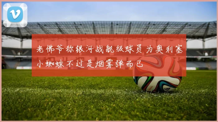 老佛爷称银河战舰级球员为奥利塞小蜘蛛不过是烟雾弹而已