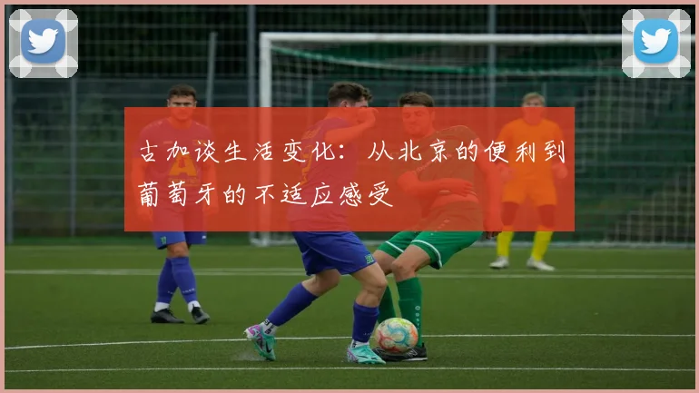 古加谈生活变化：从北京的便利到葡萄牙的不适应感受
