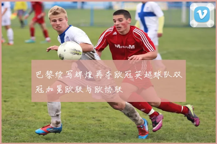 巴黎续写辉煌再夺欧冠英超球队双冠加冕欧联与欧协联