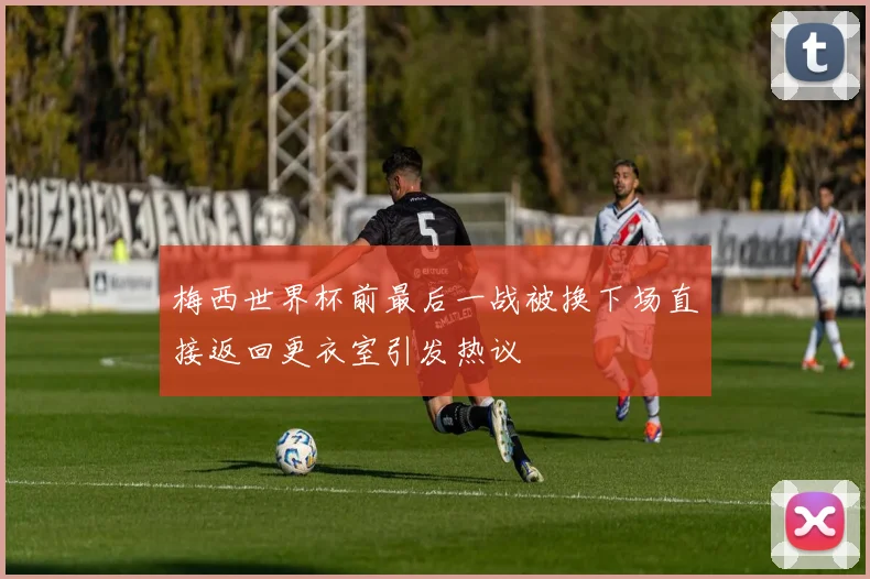梅西世界杯前最后一战被换下场直接返回更衣室引发热议