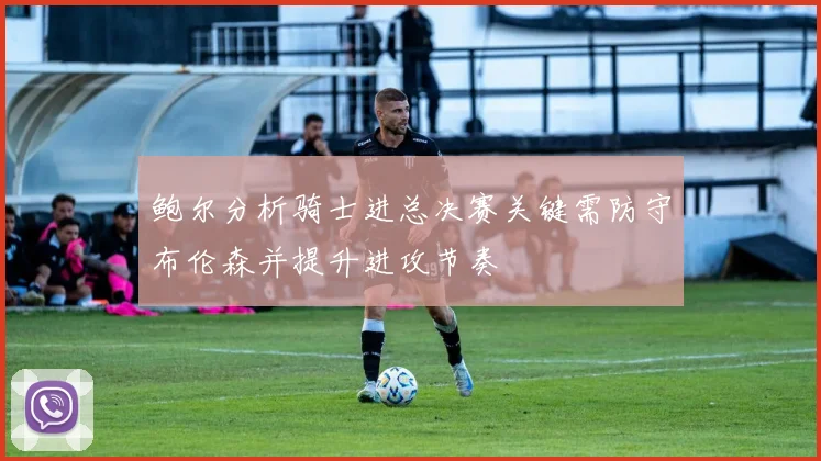 鲍尔分析骑士进总决赛关键需防守布伦森并提升进攻节奏