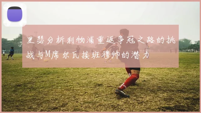 里瑟分析利物浦重返争冠之路的挑战与M席尔瓦接班穆帅的潜力