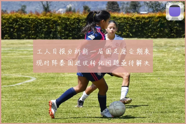 工人日报分析新一届国足磨合期表现对阵泰国进攻转化问题亟待解决