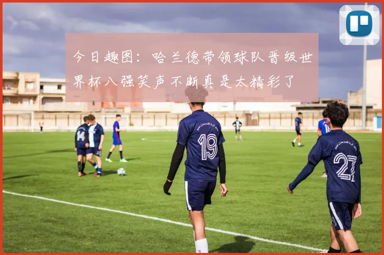今日趣图：哈兰德带领球队晋级世界杯八强笑声不断真是太精彩了
